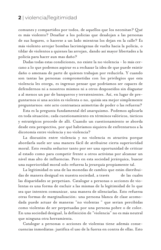 2| violencia//legitimidad  comunes y compartidos por todos, de aquellos que los necesitan? Qué es més violento? Desafiar a los policias que desalojan a las personas  de sus hogares, o hacerse a un lado mientras los dejan en la calle? Es,  mis violento arrojar bombas lacrimégenas de vuelta hacia la policia, o tildar de violentos a quiencs las arrojan, dando asi mayor libertades a ln policia para hacer aun mas dafio?  Dadas todas estas condiciones, no existe la no violencia - lo mis cer- cano alo que podemos aspirar es a rechazar la idea de que pucde existir dafio o amenaza de parte de quicnes trabajan por reducirla. Y cuando son tantas las personas comprometidas con los privilegios que csta violencia les otorga, es ingenuo pensar que podriamos ser capaces de. defendernos ni a nosotros mismos ni a otros desposcidos sin disgustar. aal menos un par de banqueros y terratenientes. Asi, en lugar de pre  guntarnos si una aceién es violenta o no, quizis sea mejor simplemente  preguntarnos: este acto contrastaca asimetrias de poder o las refucrza? Esta es Ia pregunta fundsmental del anarquismo. Podemos aplicarla en toda situacion; cada custionamiento en términos valéricos, ticticos  y estratégicos procede de alli. Cuando un cucstionamicnto se aborda  desde esta perspectiva, por qué habriamos siquicra de enfrentarnos a ln dicotomia entre violencia y no violencia?  La discusion entre violencia y no violencia es atractiva porque abordarla suele ser una manera ficil de atribuirse cierta superioridad moral. Esto results seductor tanto por ser una oportunidad de eriticar al estado como para competir frente a otros activistas por alcanzar un nivel mas alto de influencias. Pero en esta sociedad jerdrquica, buscar una superioridad moral solo refucrza la jerarquia propiamente tal.  La legitimidad es una de las monedas de cambio que estin distribui- das de manera desigual en nuestra sociedad, a través  de las cuales, as disparidades se perpetian. Catalogar a personas o acciones de vio Lentas es una forma de excluir a las mismas de la legitimidad de lo que sea que intenten comunicar, una manera de silenciarlas. Esto refucrza otras formas de marginalizacion: una persona blanca de clase acomo dada pucde actusr de maneras “no violentas * que serian percibidas como violentas de ser perpetuadss por una persona pobre o de color. En una sociedad desigual, Ia definicién de "violencia” no s mis neutral que ninguna otra herramienta.  Gatalogar a personas o acciones de violentas tiene ademis conse-  cuenciss inmediatas: justifica el uso de ls fuerza en contra de ellas. Esto 